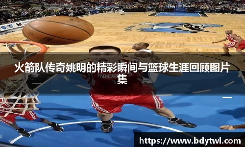 火箭队传奇姚明的精彩瞬间与篮球生涯回顾图片集