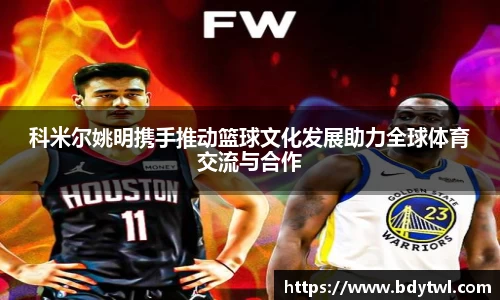 科米尔姚明携手推动篮球文化发展助力全球体育交流与合作