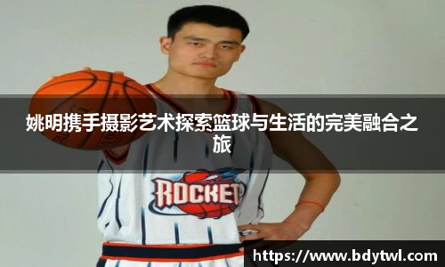 姚明携手摄影艺术探索篮球与生活的完美融合之旅
