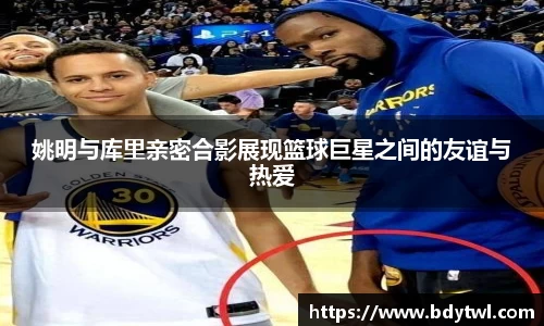 姚明与库里亲密合影展现篮球巨星之间的友谊与热爱