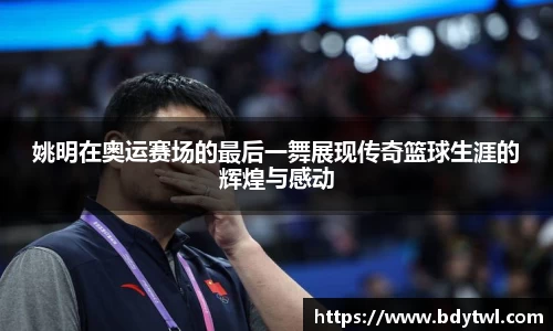 姚明在奥运赛场的最后一舞展现传奇篮球生涯的辉煌与感动