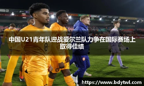 中国U21青年队迎战爱尔兰队力争在国际赛场上取得佳绩
